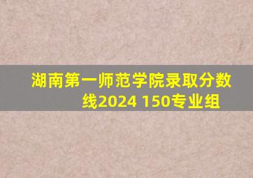 湖南第一师范学院录取分数线2024 150专业组